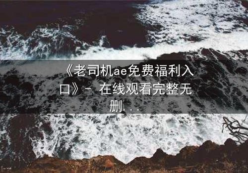 《老司机ae免费福利入口》- 在线观看完整无删 - 揭秘隐藏的免费宝藏