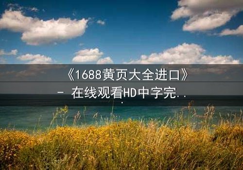 《1688黄页大全进口》- 在线观看HD中字完整无删 - 揭开进口黄页背后的惊天秘密