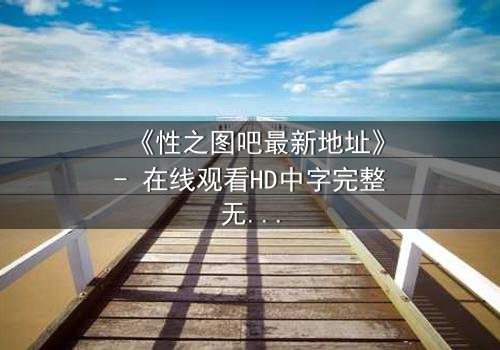《性之图吧最新地址》- 在线观看HD中字完整无删 - 当欲望与真相交织,谁将揭开最后的秘密?