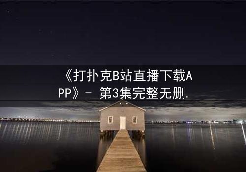 《打扑克B站直播下载APP》- 第3集完整无删 - 一场直播引发的生死赌局