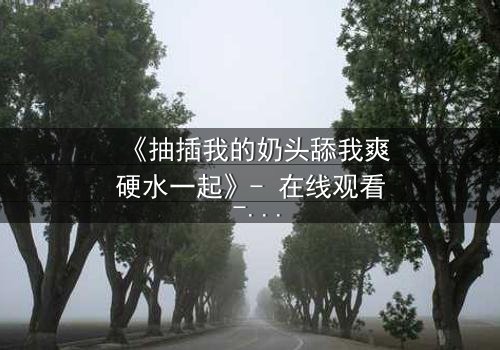 《抽插我的奶头舔我爽硬水一起》- 在线观看 - 当欲望与禁忌交织成网