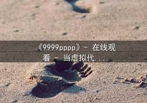 《9999pppp》- 在线观看 - 当虚拟代码撕裂现实边界