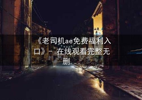 《老司机ae免费福利入口》- 在线观看完整无删 - 揭秘隐藏的免费宝藏入口
