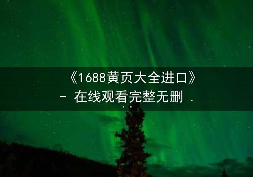 《1688黄页大全进口》- 在线观看完整无删 - 揭开进口贸易背后的致命陷阱