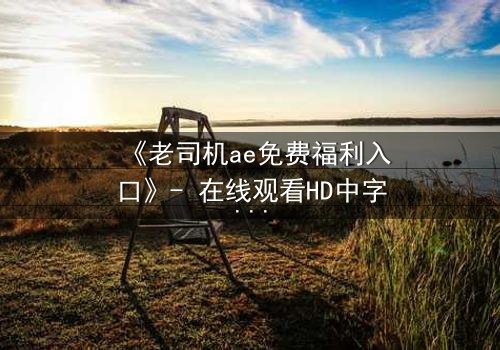 《老司机ae免费福利入口》- 在线观看HD中字完整无删 - 揭秘隐藏的免费宝藏,你敢点开吗?