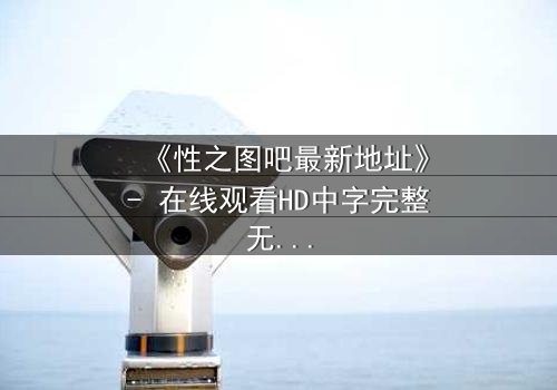《性之图吧最新地址》- 在线观看HD中字完整无删 - 揭开隐藏的真相,你敢点开吗?