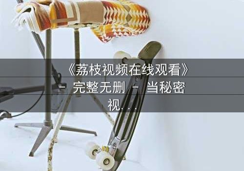 《荔枝视频在线观看》- 完整无删 - 当秘密视频成为生死赌注