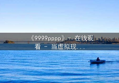 《9999pppp》- 在线观看 - 当虚拟现实吞噬你的灵魂