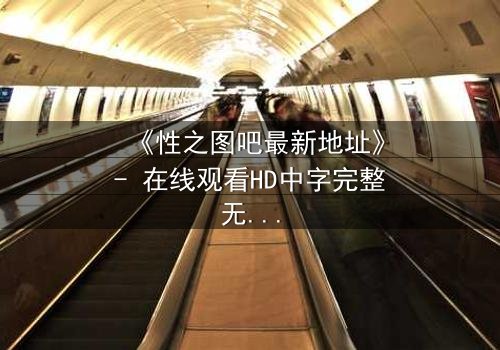 《性之图吧最新地址》- 在线观看HD中字完整无删 - 揭开隐藏的真相,你敢点开吗?