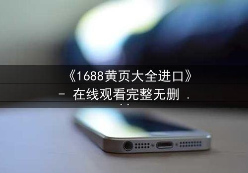 《1688黄页大全进口》- 在线观看完整无删 - 揭开进口贸易背后的致命陷阱