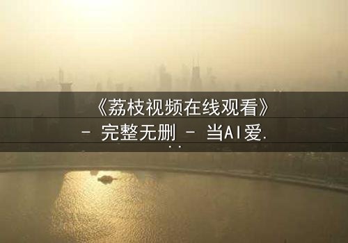 《荔枝视频在线观看》- 完整无删 - 当AI爱上你,是救赎还是毁灭?