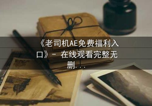 《老司机AE免费福利入口》- 在线观看完整无删 - 揭秘数字世界的隐秘交易