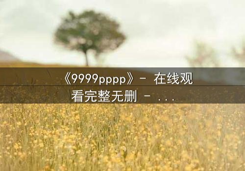 《9999pppp》- 在线观看完整无删 - 当虚拟世界吞噬现实,谁将拯救最后的真相?