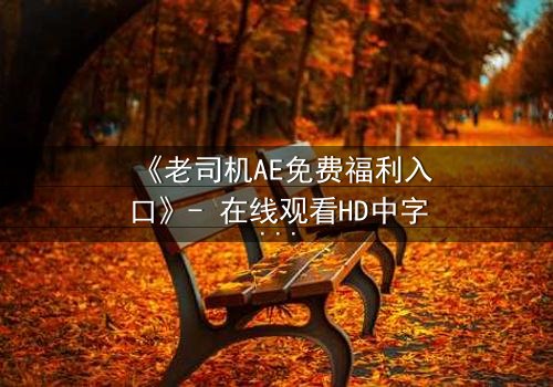 《老司机AE免费福利入口》- 在线观看HD中字完整无删 - 揭秘隐藏的终极真相