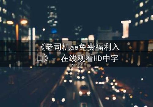 《老司机ae免费福利入口》- 在线观看HD中字完整无删 - 揭开隐藏的免费宝藏,你敢点吗?