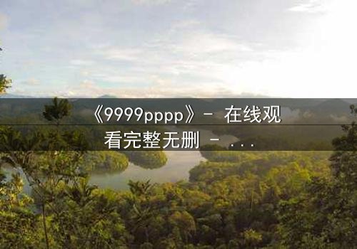 《9999pppp》- 在线观看完整无删 - 一场数字迷宫中的生死抉择