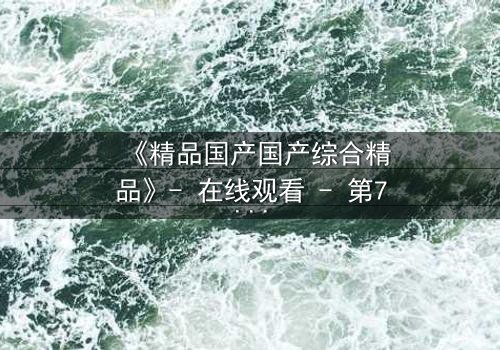 《精品国产国产综合精品》- 在线观看 - 第7集完整无删