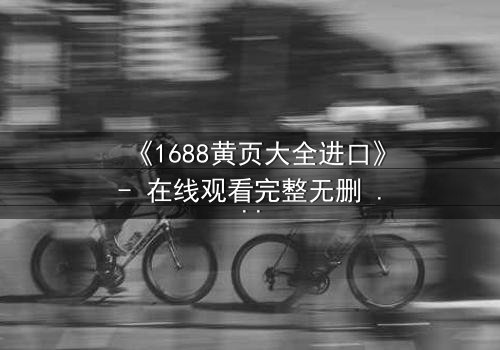 《1688黄页大全进口》- 在线观看完整无删 - 揭开进口贸易背后的致命陷阱