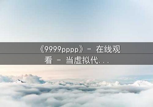 《9999pppp》- 在线观看 - 当虚拟代码撕裂现实边界
