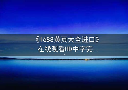 《1688黄页大全进口》- 在线观看HD中字完整无删 - 揭开进口黄页背后的惊天秘密