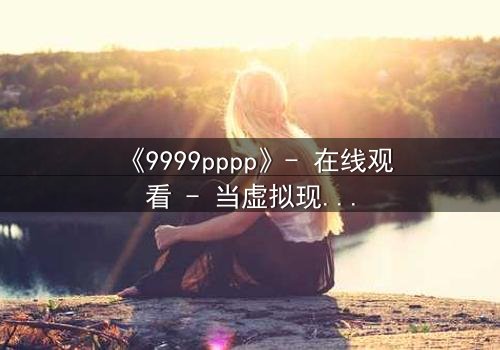 《9999pppp》- 在线观看 - 当虚拟现实吞噬真实人性