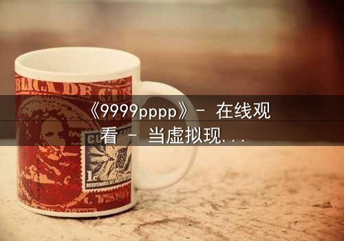 《9999pppp》- 在线观看 - 当虚拟现实吞噬人性边界