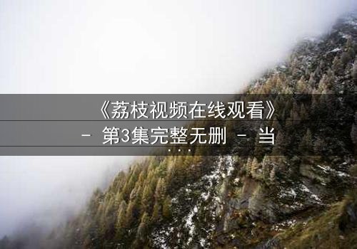 《荔枝视频在线观看》- 第3集完整无删 - 当真相撕裂亲情,谁能全身而退?