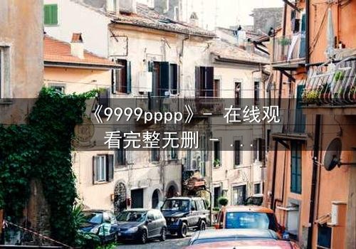 《9999pppp》- 在线观看完整无删 - 当虚拟代码撕裂现实边界