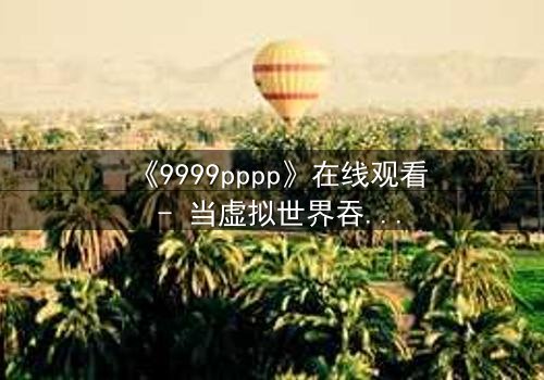 《9999pppp》在线观看 - 当虚拟世界吞噬现实,谁将拯救最后的真相?