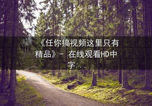 《任你搞视频这里只有精品》- 在线观看HD中字 - 当欲望与真相交织,谁能全身而退?