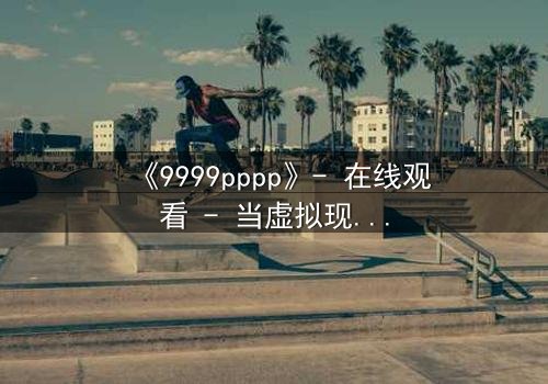 《9999pppp》- 在线观看 - 当虚拟现实吞噬人性,谁能守住最后的真实?