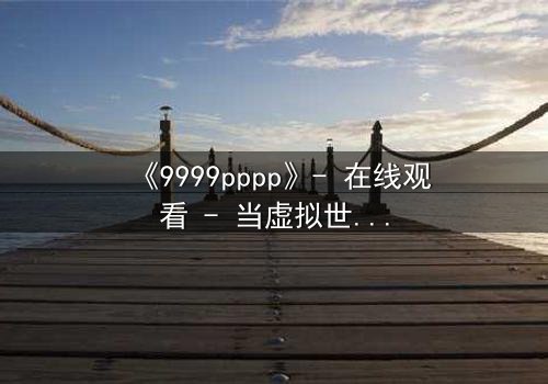 《9999pppp》- 在线观看 - 当虚拟世界吞噬现实,谁能阻止代码的疯狂蔓延?