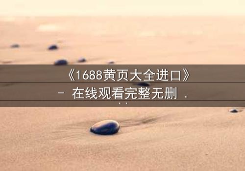 《1688黄页大全进口》- 在线观看完整无删 - 揭秘黄页背后的致命交易