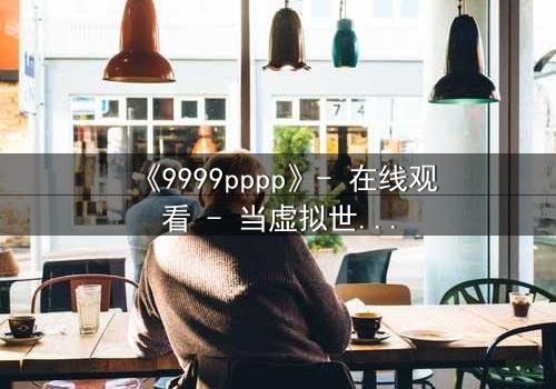《9999pppp》- 在线观看 - 当虚拟世界吞噬现实,谁能阻止代码的疯狂蔓延?