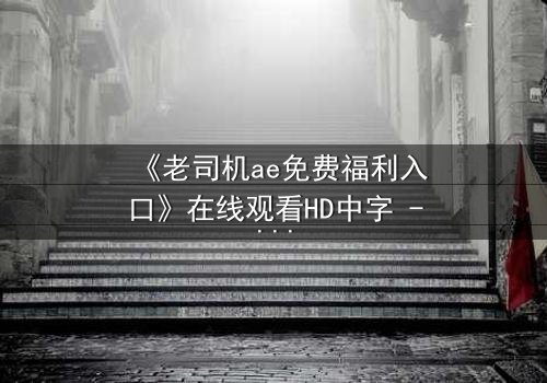 《老司机ae免费福利入口》在线观看HD中字 - 解锁隐藏剧情,你敢点开吗?
