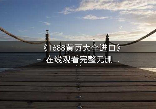 《1688黄页大全进口》- 在线观看完整无删 - 揭开进口贸易背后的致命阴谋