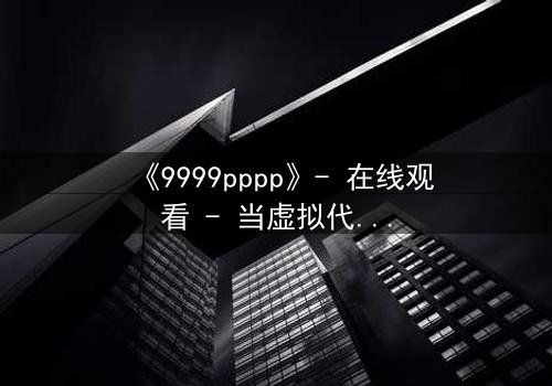 《9999pppp》- 在线观看 - 当虚拟代码撕裂现实边界