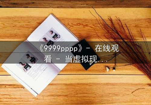《9999pppp》- 在线观看 - 当虚拟现实吞噬人性,谁能逃离代码的囚笼?