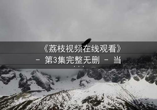 《荔枝视频在线观看》- 第3集完整无删 - 当真相撕裂亲情,谁能全身而退?