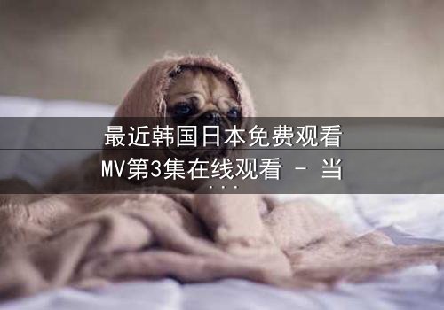 最近韩国日本免费观看MV第3集在线观看 - 当爱情与背叛交织,谁将揭开真相?