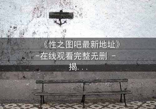 《性之图吧最新地址》-在线观看完整无删 - 揭开隐藏的真相,你敢点开吗?