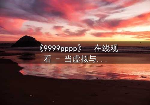 《9999pppp》- 在线观看 - 当虚拟与现实交织,谁能逃离这场致命游戏?