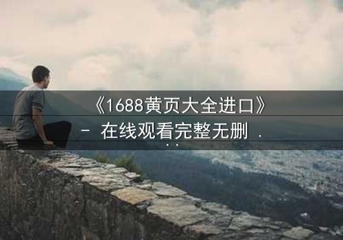《1688黄页大全进口》- 在线观看完整无删 - 揭开进口贸易背后的致命陷阱