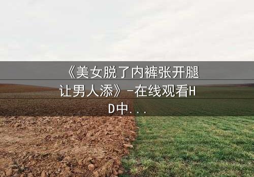 《美女脱了内裤张开腿让男人添》-在线观看HD中字 - 免费1080P超清完整无删