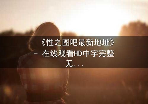 《性之图吧最新地址》- 在线观看HD中字完整无删 - 揭开禁忌之门背后的秘密