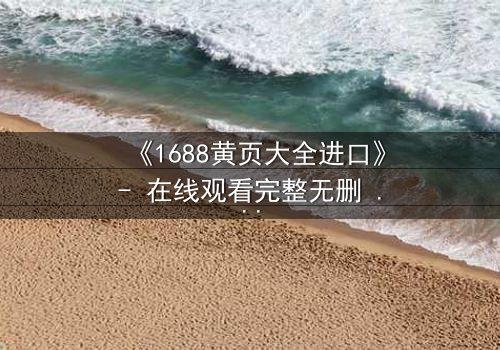 《1688黄页大全进口》- 在线观看完整无删 - 揭开数字迷宫的致命交易