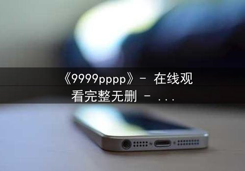 《9999pppp》- 在线观看完整无删 - 当虚拟代码揭开人性深渊