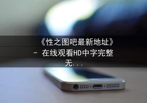 《性之图吧最新地址》- 在线观看HD中字完整无删 - 揭开隐藏的真相