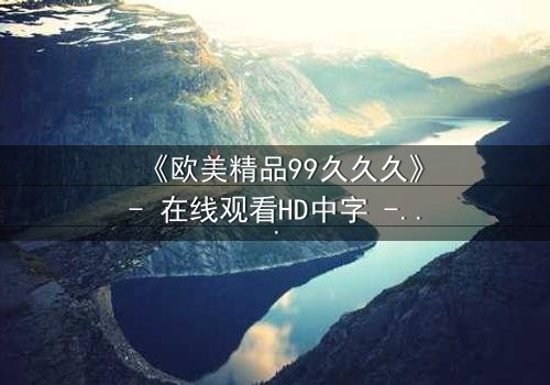 《欧美精品99久久久》- 在线观看HD中字 - 免费1080P超清完整无删
