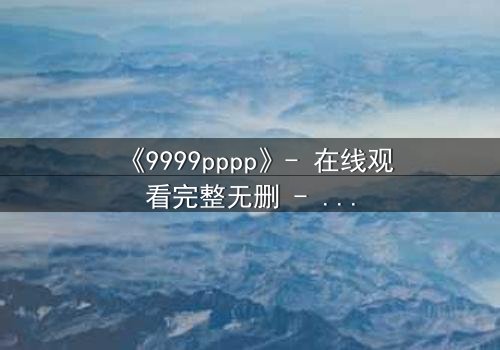 《9999pppp》- 在线观看完整无删 - 当虚拟代码揭开人性深渊